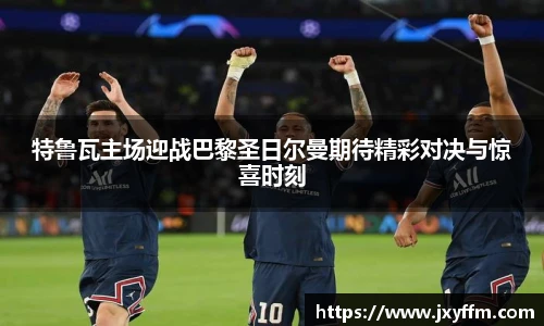 特鲁瓦主场迎战巴黎圣日尔曼期待精彩对决与惊喜时刻